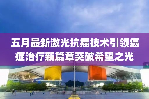 五月最新激光抗癌技术引领癌症治疗新篇章突破希望之光