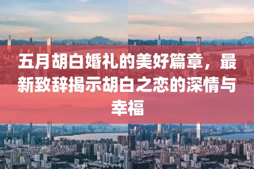 五月胡白婚礼的美好篇章，最新致辞揭示胡白之恋的深情与幸福