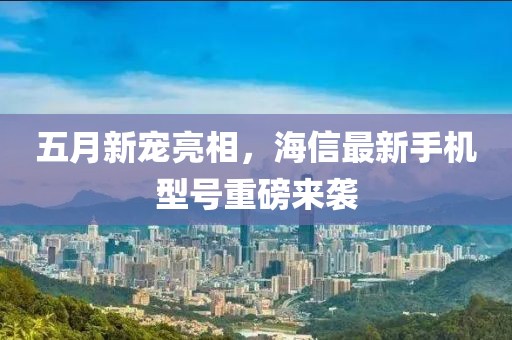五月新宠亮相，海信最新手机型号重磅来袭