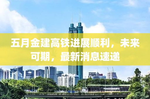 五月金建高铁进展顺利，未来可期，最新消息速递