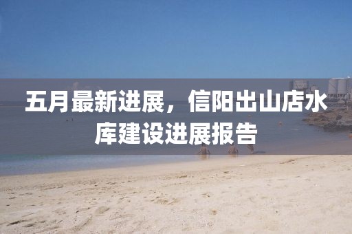 五月最新进展，信阳出山店水库建设进展报告