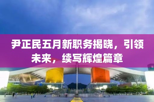 尹正民五月新职务揭晓，引领未来，续写辉煌篇章