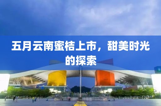 五月云南蜜桔上市，甜美时光的探索