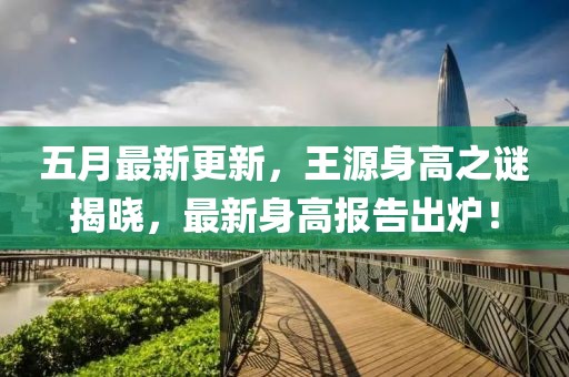 五月最新更新，王源身高之谜揭晓，最新身高报告出炉！