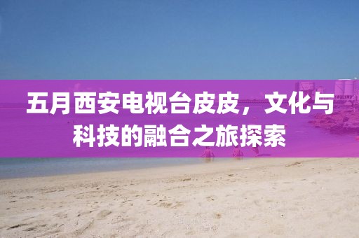 五月西安电视台皮皮，文化与科技的融合之旅探索