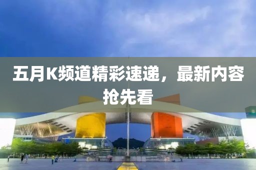 五月K频道精彩速递，最新内容抢先看