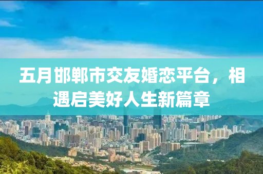 五月邯郸市交友婚恋平台，相遇启美好人生新篇章