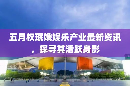 五月权珉娥娱乐产业最新资讯，探寻其活跃身影