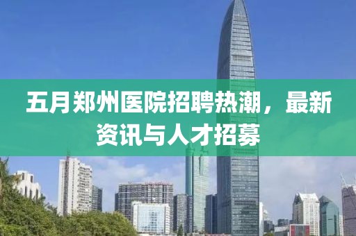 五月郑州医院招聘热潮，最新资讯与人才招募