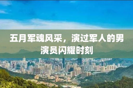 五月军魂风采，演过军人的男演员闪耀时刻