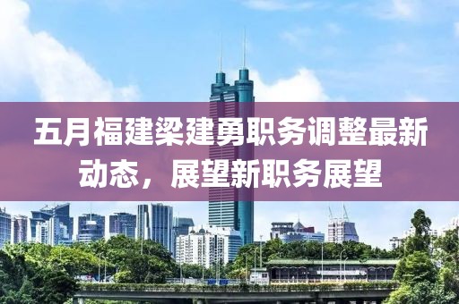 五月福建梁建勇职务调整最新动态，展望新职务展望