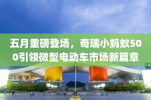 五月重磅登场，奇瑞小蚂蚁500引领微型电动车市场新篇章