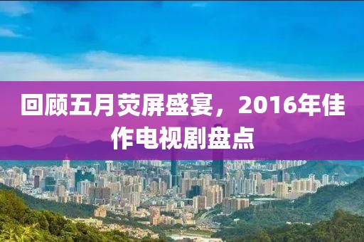 回顾五月荧屏盛宴，2016年佳作电视剧盘点