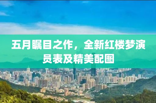 五月瞩目之作，全新红楼梦演员表及精美配图