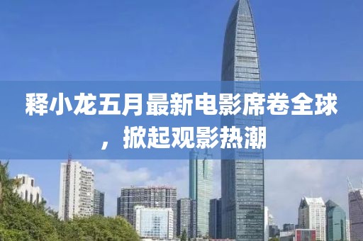 释小龙五月最新电影席卷全球，掀起观影热潮