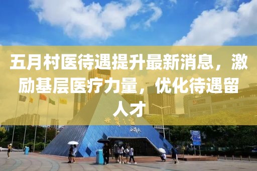 五月村医待遇提升最新消息，激励基层医疗力量，优化待遇留人才
