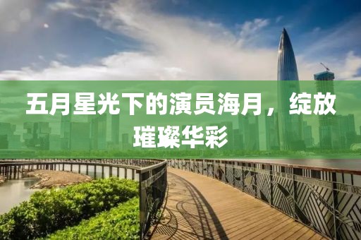 五月星光下的演员海月，绽放璀璨华彩