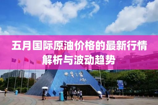五月国际原油价格的最新行情解析与波动趋势