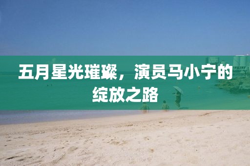 五月星光璀璨，演员马小宁的绽放之路