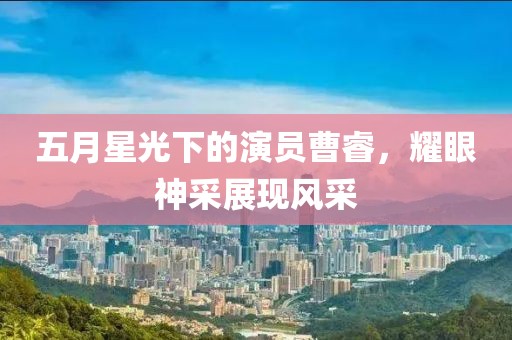 五月星光下的演员曹睿，耀眼神采展现风采