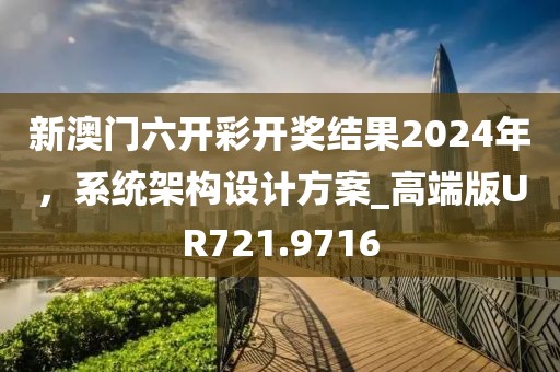 新澳门六开彩开奖结果2024年，系统架构设计方案_高端版UR721.9716
