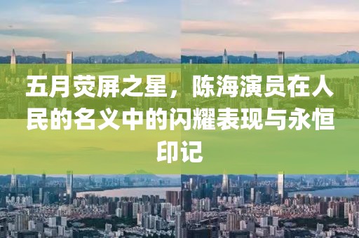 五月荧屏之星，陈海演员在人民的名义中的闪耀表现与永恒印记