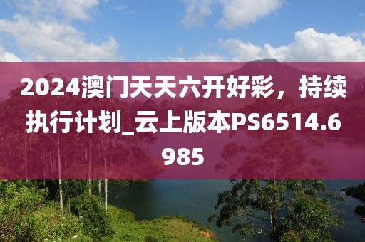 2024澳门天天六开好彩，持续执行计划_云上版本PS6514.6985