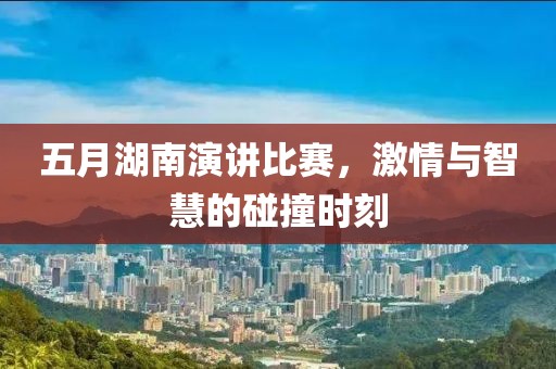 五月湖南演讲比赛，激情与智慧的碰撞时刻