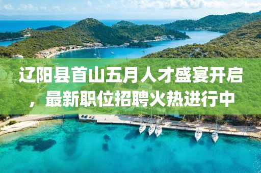 辽阳县首山五月人才盛宴开启，最新职位招聘火热进行中