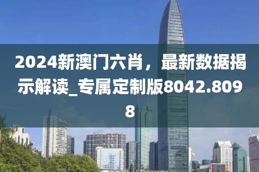 2024新澳门六肖，最新数据揭示解读_专属定制版8042.8098
