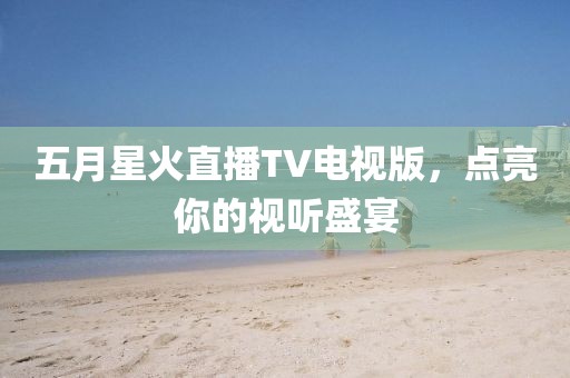 五月星火直播TV电视版，点亮你的视听盛宴