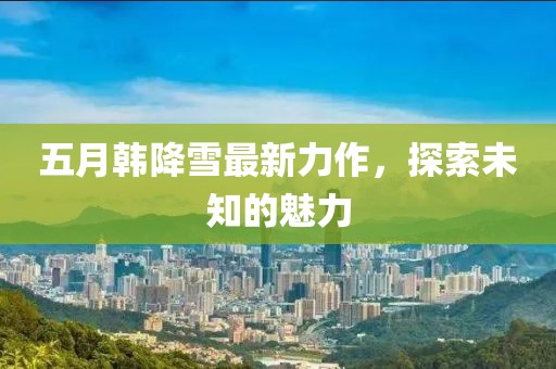 五月韩降雪最新力作，探索未知的魅力