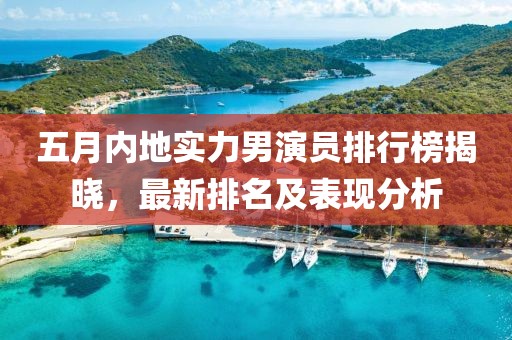 五月内地实力男演员排行榜揭晓，最新排名及表现分析
