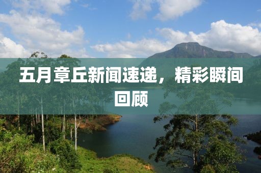 五月章丘新闻速递，精彩瞬间回顾