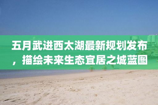 五月武进西太湖最新规划发布，描绘未来生态宜居之城蓝图