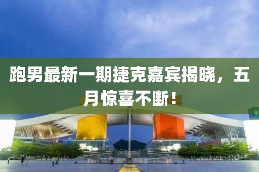 跑男最新一期捷克嘉宾揭晓，五月惊喜不断！