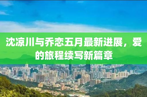 沈凉川与乔恋五月最新进展，爱的旅程续写新篇章