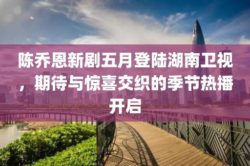 陈乔恩新剧五月登陆湖南卫视，期待与惊喜交织的季节热播开启