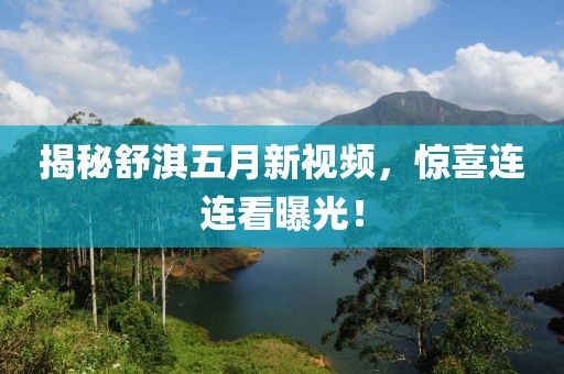 揭秘舒淇五月新视频，惊喜连连看曝光！