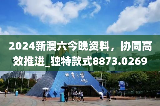 2024新澳六今晚资料，协同高效推进_独特款式8873.0269