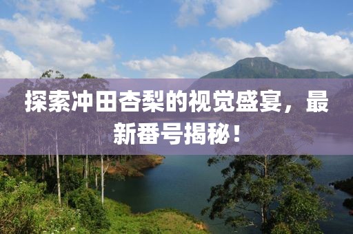 探索冲田杏梨的视觉盛宴，最新番号揭秘！