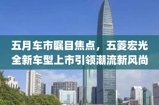 五月车市瞩目焦点，五菱宏光全新车型上市引领潮流新风尚