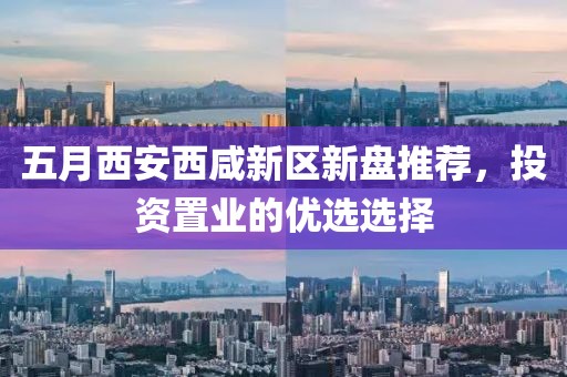 五月西安西咸新区新盘推荐，投资置业的优选选择