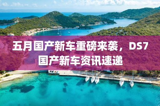 五月国产新车重磅来袭，DS7国产新车资讯速递