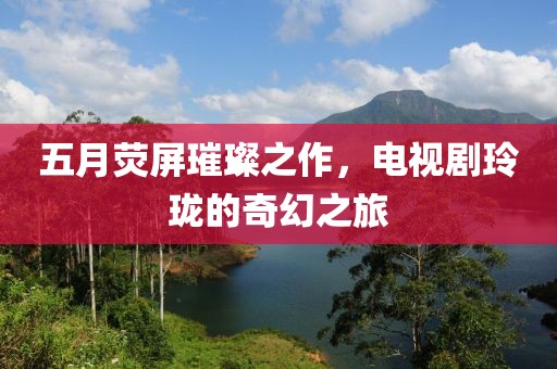 五月荧屏璀璨之作，电视剧玲珑的奇幻之旅