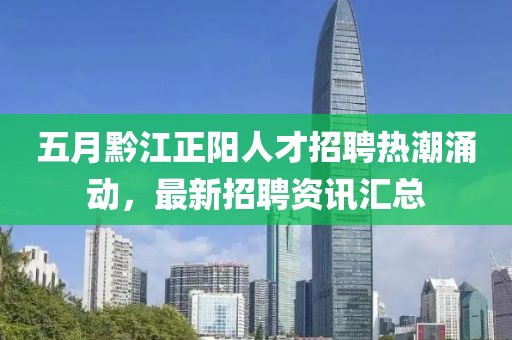 五月黔江正阳人才招聘热潮涌动，最新招聘资讯汇总