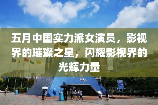 五月中国实力派女演员，影视界的璀璨之星，闪耀影视界的光辉力量