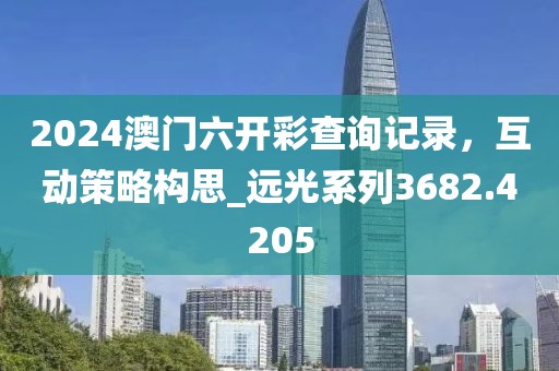 2024澳门六开彩查询记录，互动策略构思_远光系列3682.4205