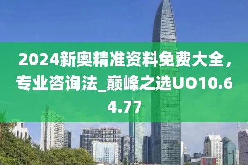 2024新奥精准资料免费大全，专业咨询法_巅峰之选UO10.64.77