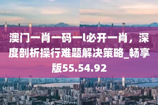澳门一肖一码一l必开一肖，深度剖析操行难题解决策略_畅享版55.54.92